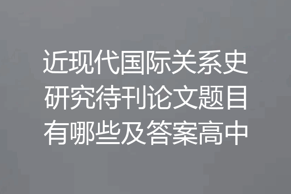 近现代国际关系史研究待刊论文题目有哪些及答案高中