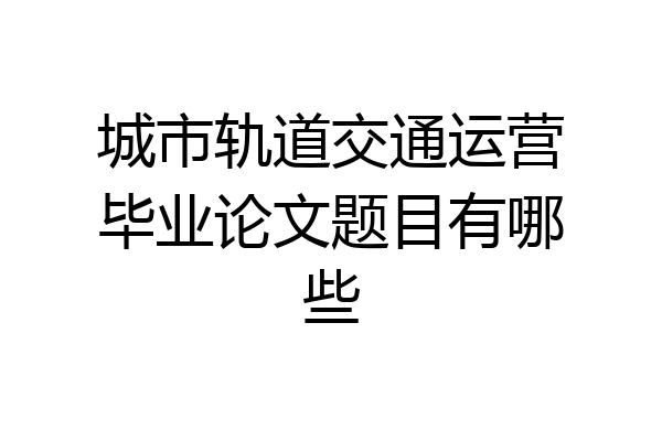 城市轨道交通运营毕业论文题目有哪些