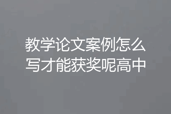 教学论文案例怎么写才能获奖呢高中