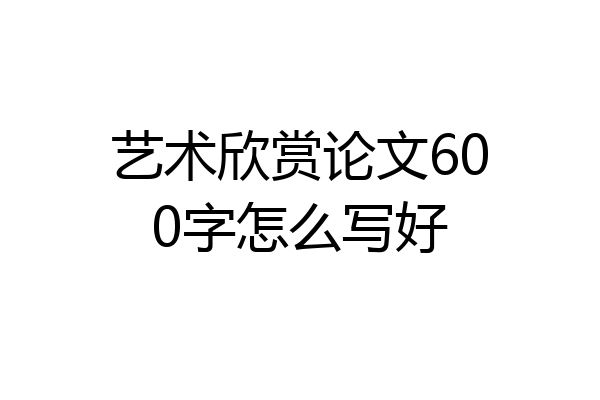 艺术欣赏论文600字怎么写好