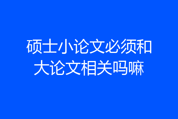 硕士小论文必须和大论文相关吗嘛