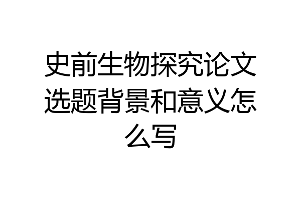 史前生物探究论文选题背景和意义怎么写