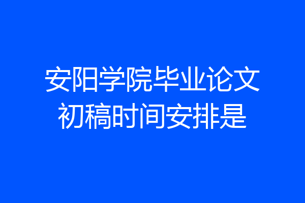 安阳学院毕业论文初稿时间安排是