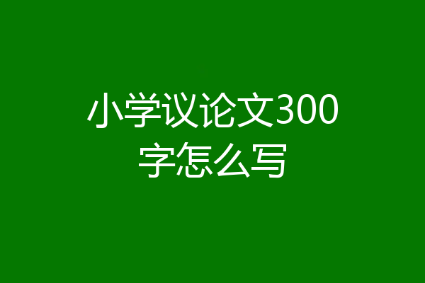 小学议论文300字怎么写