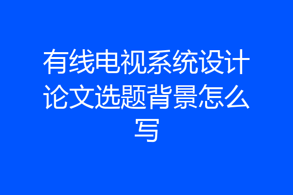 有线电视系统设计论文选题背景怎么写