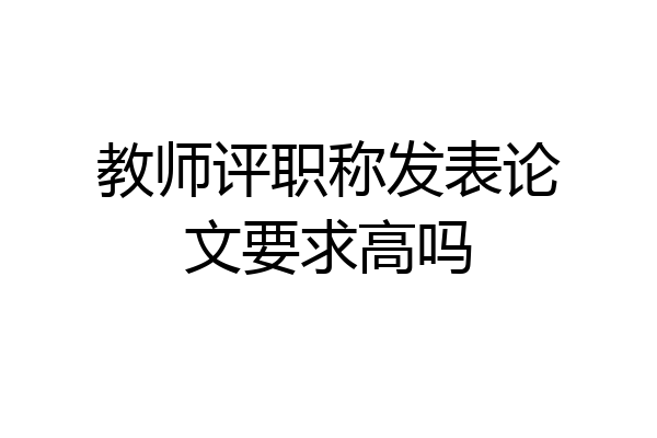 教师评职称发表论文要求高吗
