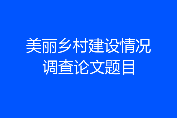 美丽乡村建设情况调查论文题目