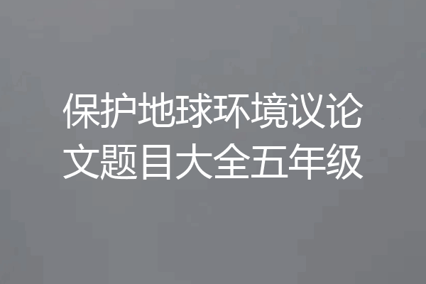 保护地球环境议论文题目大全五年级