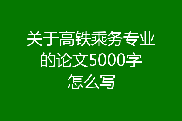 关于高铁乘务专业的论文5000字怎么写