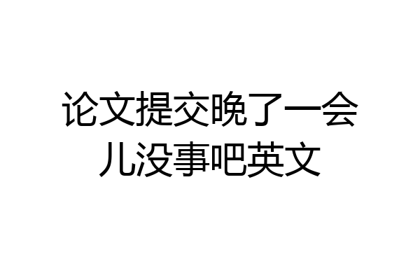 论文提交晚了一会儿没事吧英文