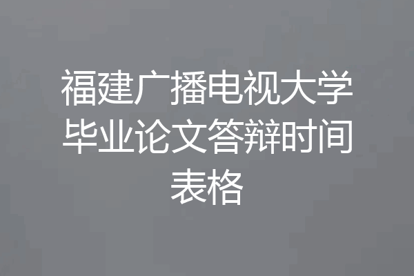 福建广播电视大学毕业论文答辩时间表格