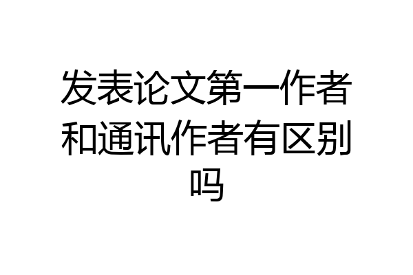 发表论文第一作者和通讯作者有区别吗