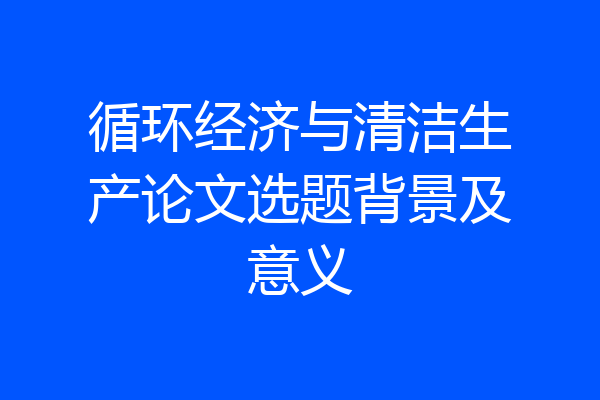 循环经济与清洁生产论文选题背景及意义