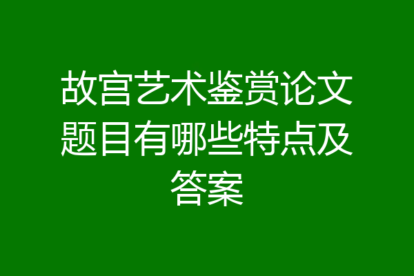 故宫艺术鉴赏论文题目有哪些特点及答案
