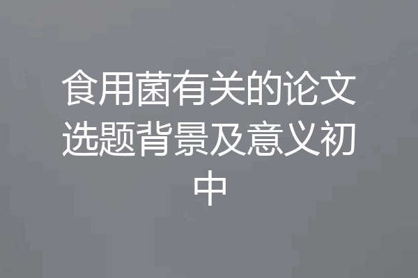 食用菌有关的论文选题背景及意义初中