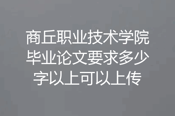 商丘职业技术学院毕业论文要求多少字以上可以上传