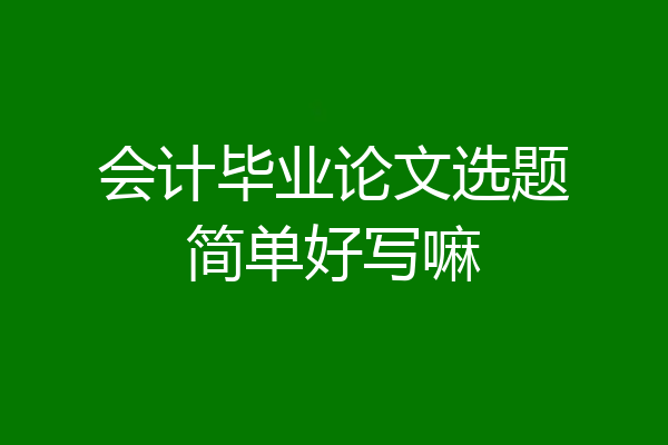 会计毕业论文选题简单好写嘛