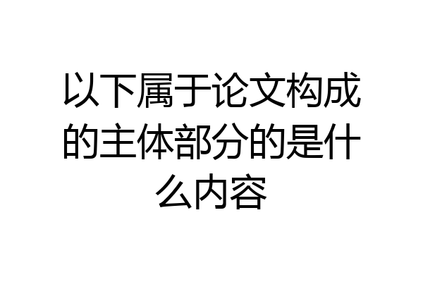 以下属于论文构成的主体部分的是什么内容