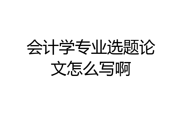 会计学专业选题论文怎么写啊