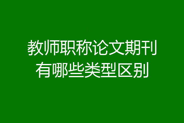教师职称论文期刊有哪些类型区别
