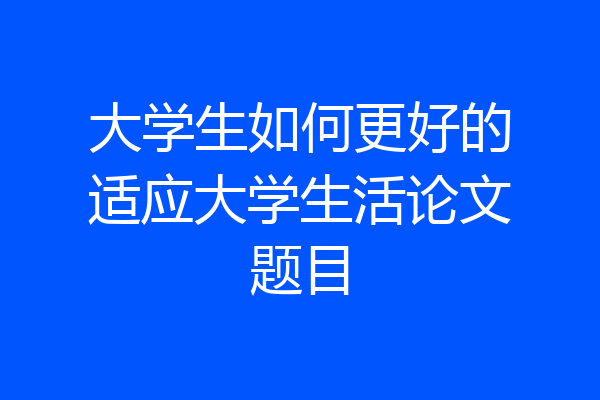 大学生如何更好的适应大学生活论文题目
