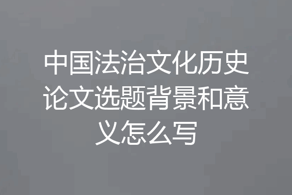 中国法治文化历史论文选题背景和意义怎么写