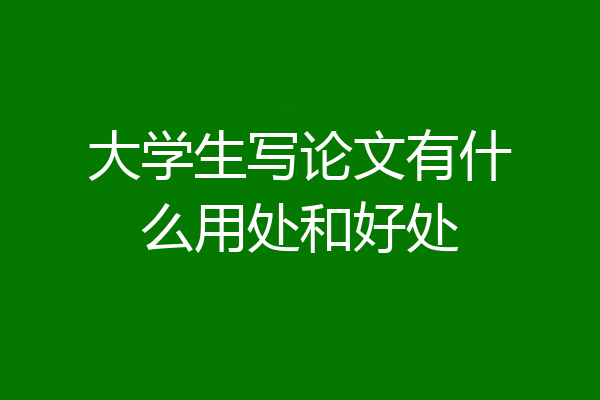 大学生写论文有什么用处和好处
