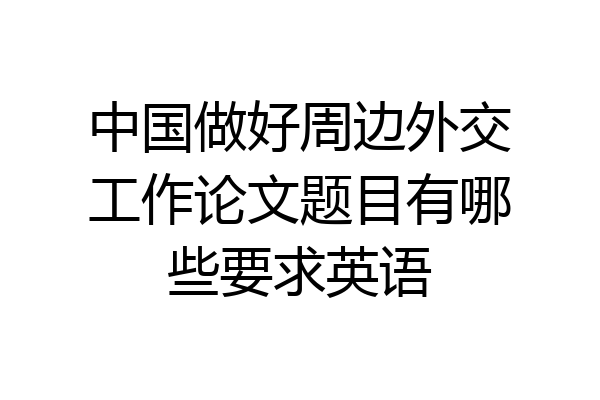 中国做好周边外交工作论文题目有哪些要求英语