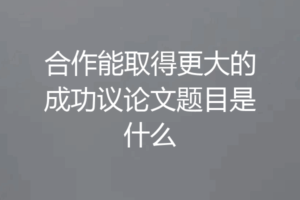 合作能取得更大的成功议论文题目是什么