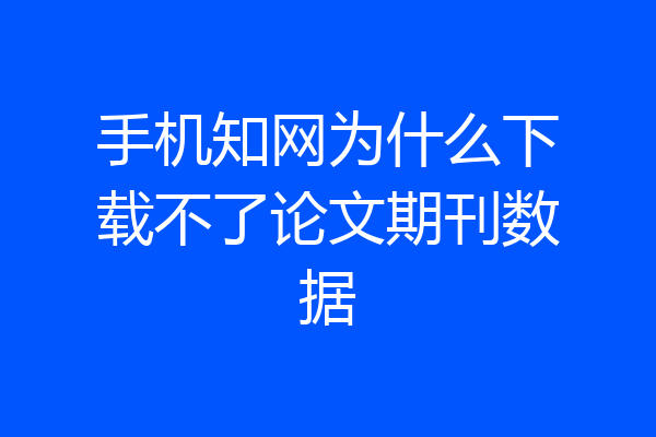 手机知网为什么下载不了论文期刊数据