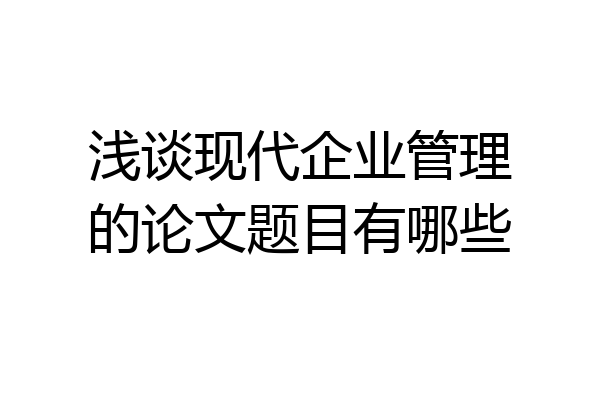 浅谈现代企业管理的论文题目有哪些