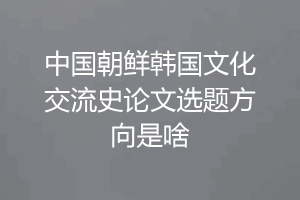 中国朝鲜韩国文化交流史论文选题方向是啥