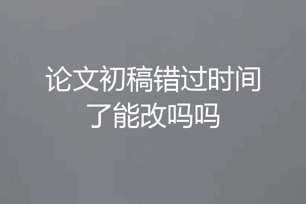 论文初稿错过时间了能改吗吗