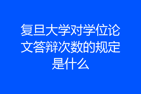 复旦大学对学位论文答辩次数的规定是什么