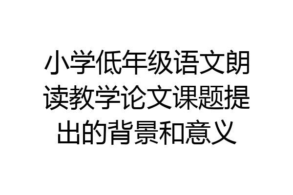 小学低年级语文朗读教学论文课题提出的背景和意义