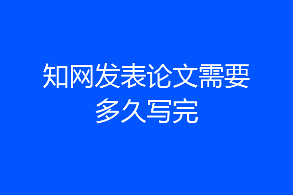 知网发表论文需要多久写完