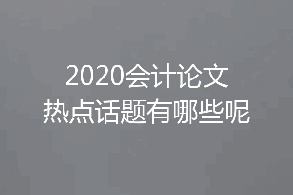 2020会计论文热点话题有哪些呢