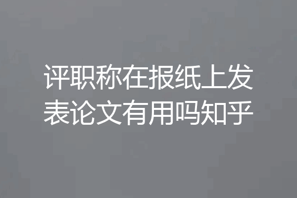 评职称在报纸上发表论文有用吗知乎