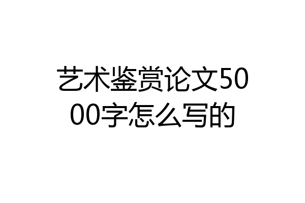 艺术鉴赏论文5000字怎么写的