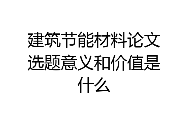 建筑节能材料论文选题意义和价值是什么
