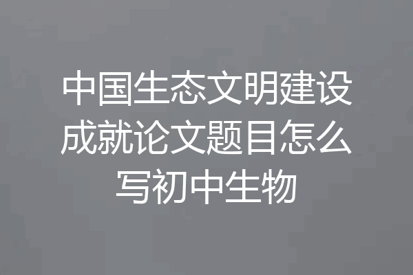 中国生态文明建设成就论文题目怎么写初中生物