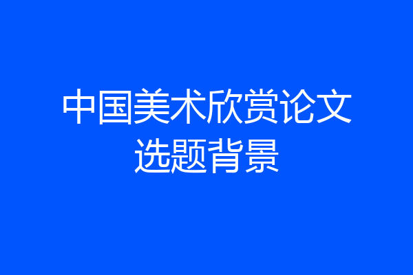 中国美术欣赏论文选题背景