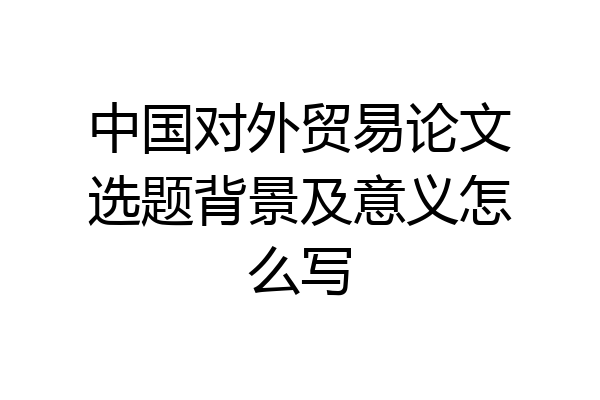 中国对外贸易论文选题背景及意义怎么写