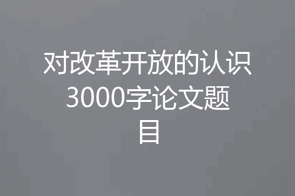 对改革开放的认识3000字论文题目