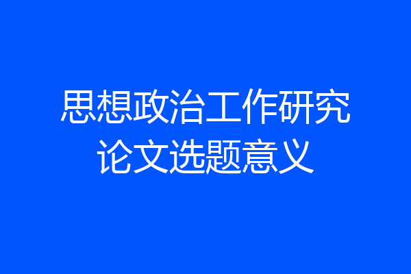 思想政治工作研究论文选题意义