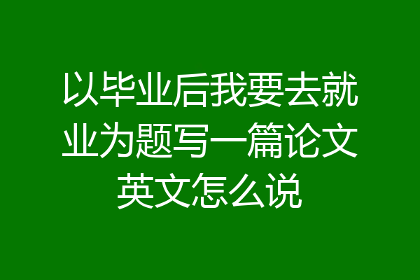 以毕业后我要去就业为题写一篇论文英文怎么说
