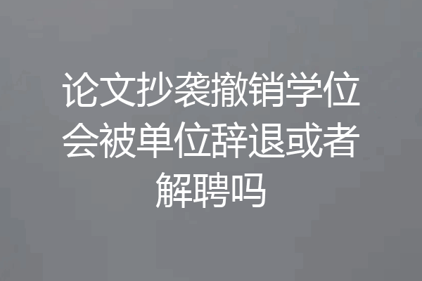 论文抄袭撤销学位会被单位辞退或者解聘吗