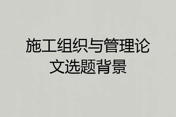 施工组织与管理论文选题背景