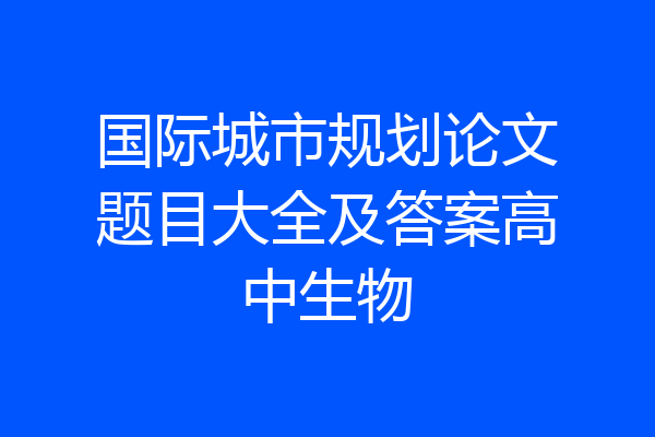 国际城市规划论文题目大全及答案高中生物