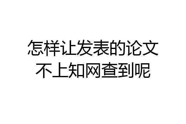 怎样让发表的论文不上知网查到呢